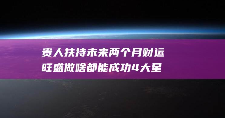 贵人扶持 未来两个月财运旺盛 做啥都能成功 4大星座事业如日中天