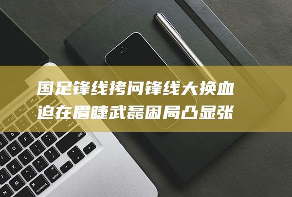 国足锋线拷问 锋线大换血迫在眉睫 武磊困局凸显 张玉宁闪耀