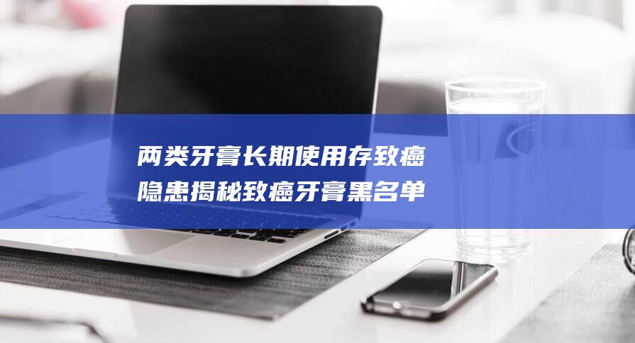 两类牙膏长期使用存致癌隐患 揭秘致癌牙膏黑名单