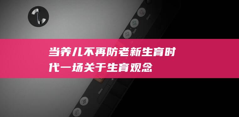 当养儿不再防老 新生育时代 ——一场关于生育观念的重新审视 生还是不生