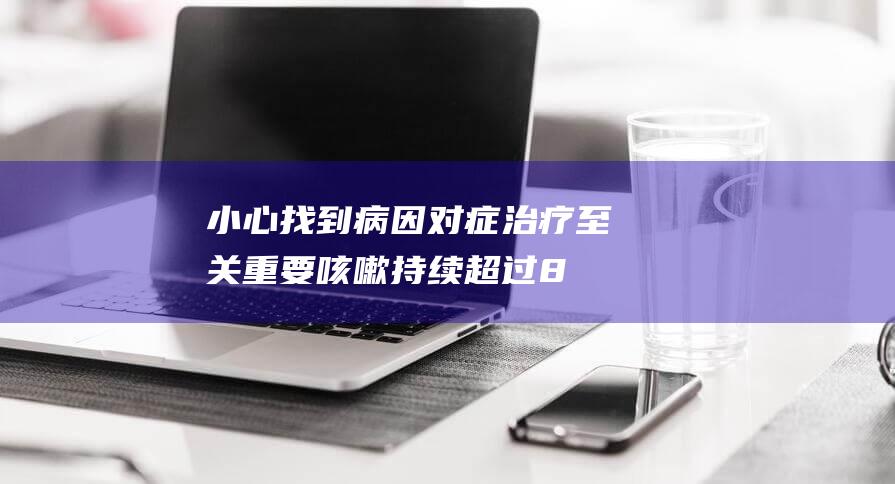 小心！找到病因对症治疗至关重要 咳嗽持续超过8周