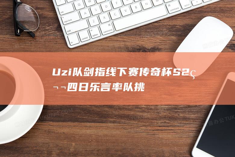 Uzi队剑指线下赛 传奇杯S2第四日 乐言率队挑战卫冕冠军