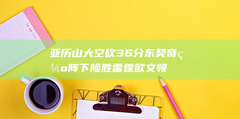 亚历山大空砍36分 东契奇缺阵下险胜雷霆 欧文领衔独行侠涉险过关