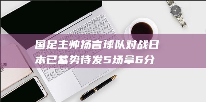 国足主帅扬言 球队对战日本已蓄势待发 5场拿6分很好