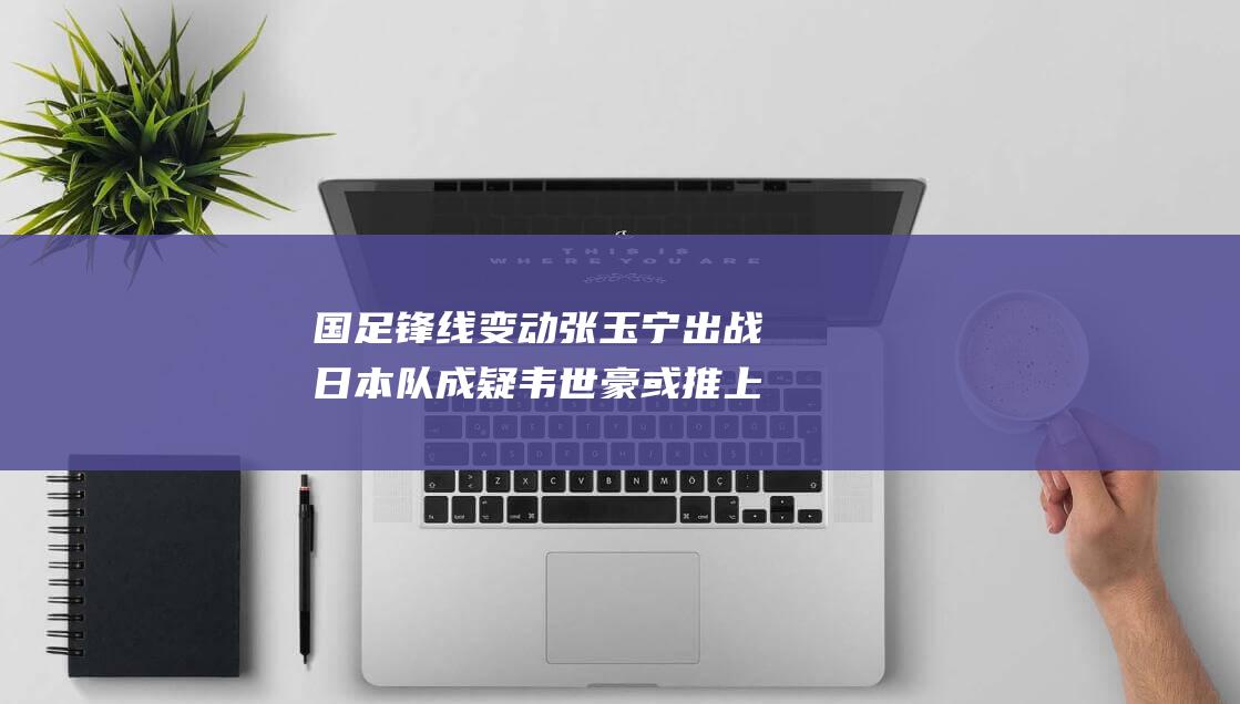 国足锋线变动 张玉宁出战日本队成疑 韦世豪或推上最前线