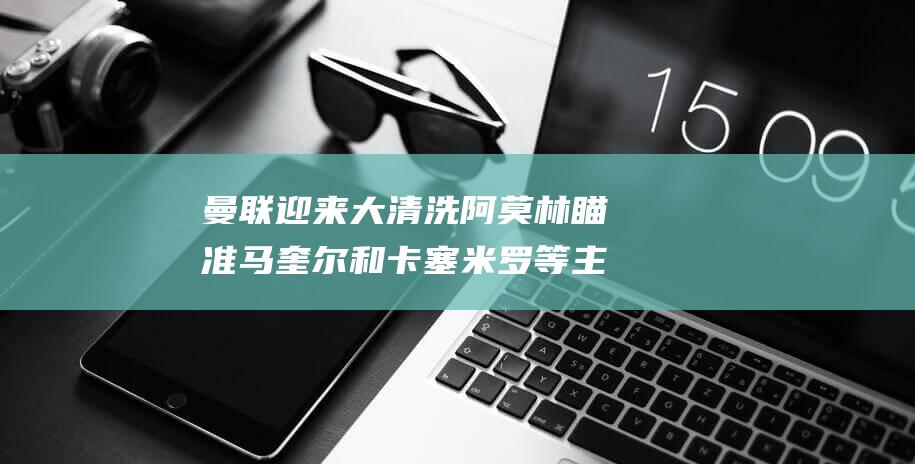 曼联迎来大清洗 阿莫林瞄准马奎尔和卡塞米罗等主力