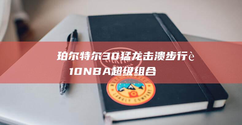 珀尔特尔30 猛龙击溃步行者 10 NBA超级组合闪耀！巴雷特39分 16 西卡25