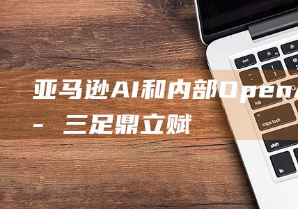 亚马逊 AI 和内部 OpenAI 和谷歌三足鼎立 赋能 Anthropic 格局 AI 微软 AWS 北美生成式