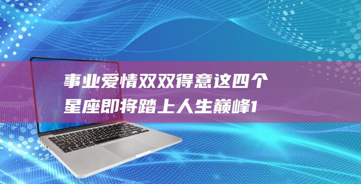 事业爱情双双得意 这四个星座即将踏上人生巅峰 12月初运势全面报喜