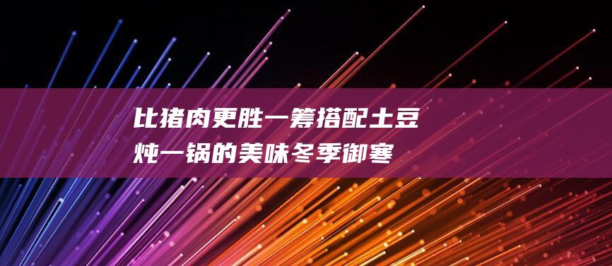 比猪肉更胜一筹！ 搭配土豆炖一锅的美味 冬季御寒进补新选择