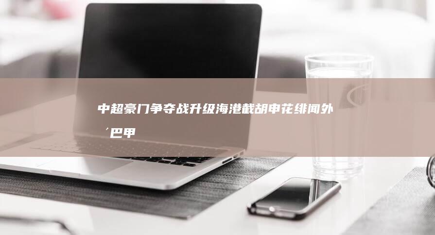 中超豪门争夺战升级！海港截胡申花绯闻外援 巴甲超级锋霸引爆转会市场