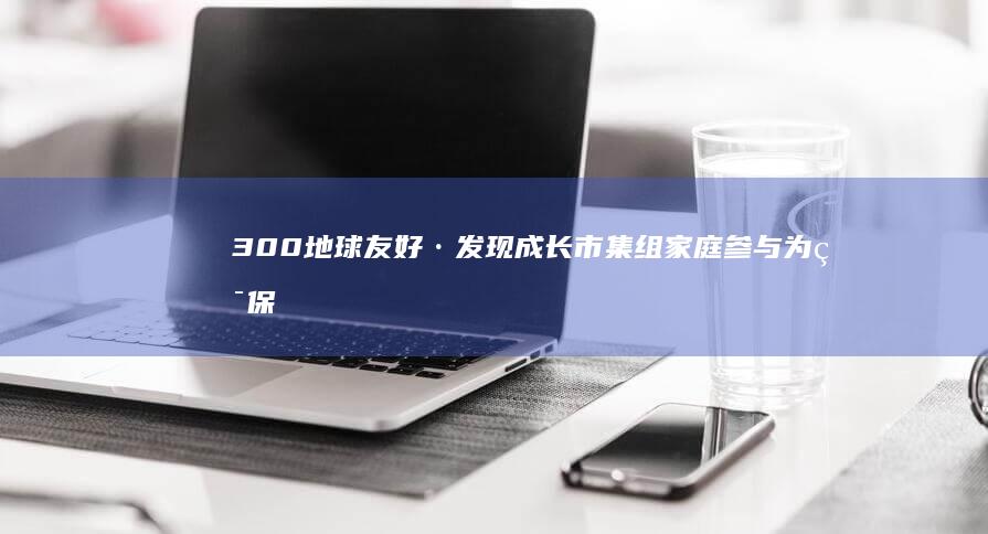 300 地球友好·发现成长市集 组家庭参与 为环保打卡 吸引超