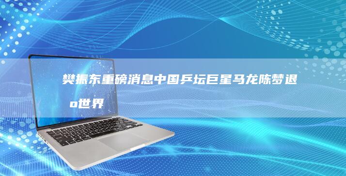 樊振东 重磅消息！中国乒坛巨星马龙 陈梦退出世界排名 中国乒协官方发布