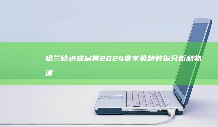 哈兰德进球居首 2024赛季英超数据分析 利物浦和阿森纳领跑多项数据