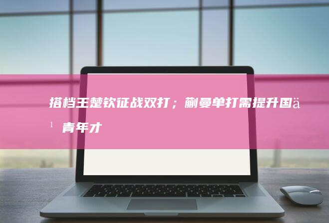 搭档王楚钦征战双打；蒯曼单打需提升 国乒青年才俊大显身手 林诗栋兼顾三项