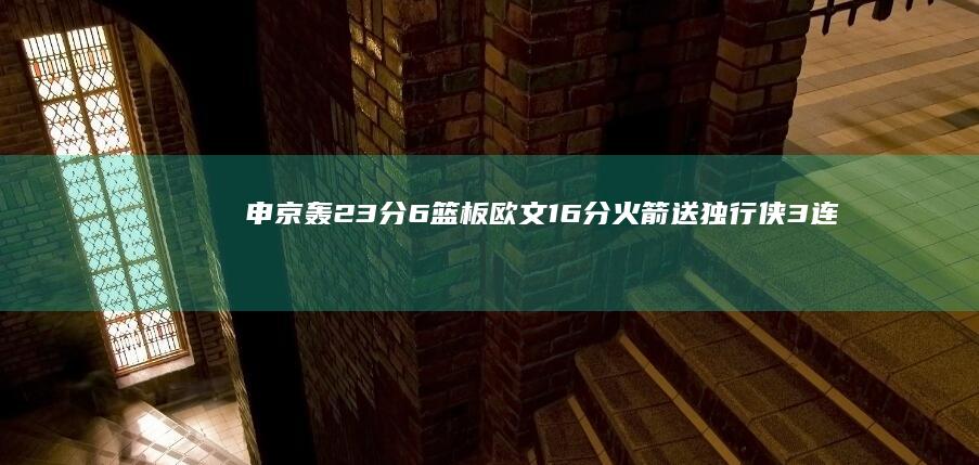 申京轰23分6篮板 欧文16分 火箭送独行侠3连败 火箭小将爆发领衔