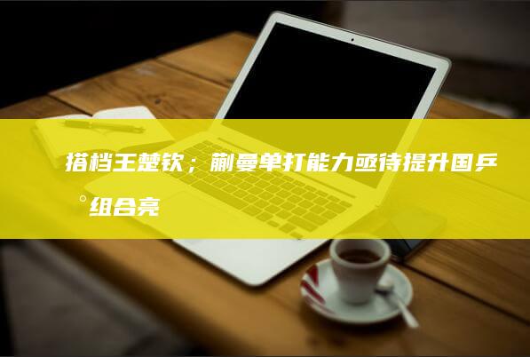 搭档王楚钦；蒯曼单打能力亟待提升 国乒新组合亮相！林诗栋兼顾三项