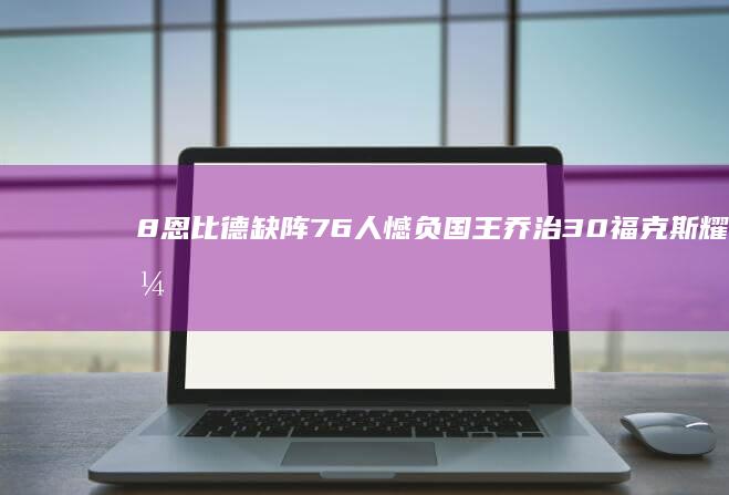 8 恩比德缺阵76人憾负国王 乔治30 福克斯耀眼35分