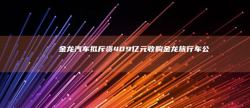 金龙汽车拟斥资4.09亿元收购金龙旅行车公司40%股权