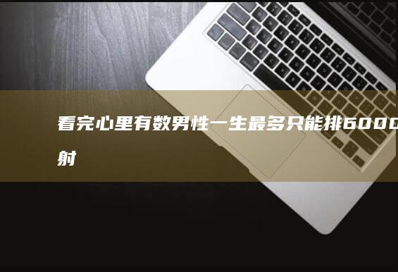 看完心里有数 男性一生最多只能排6000次精 射精一次会减寿