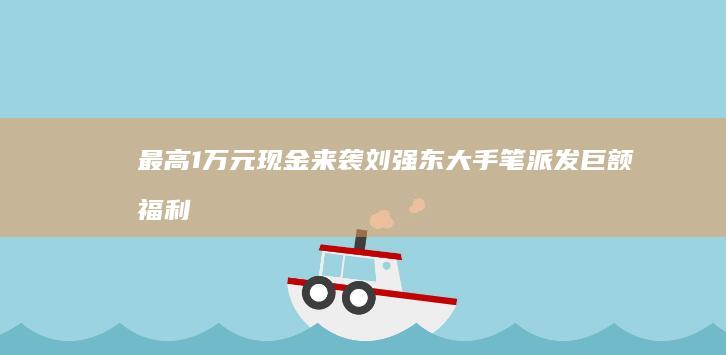 最高1万元现金来袭！刘强东大手笔派发巨额福利