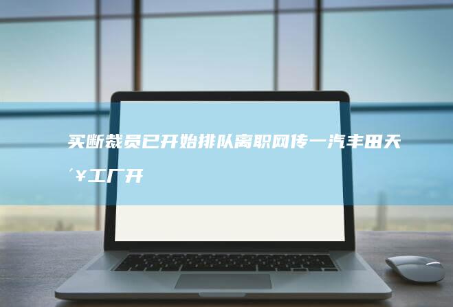 买断裁员已开始 排队离职 网传一汽丰田天津工厂开启