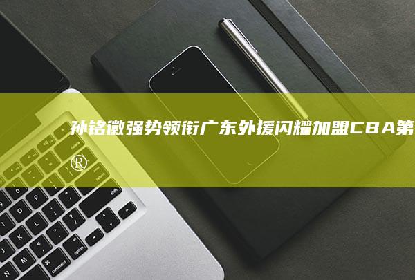 孙铭徽强势领衔 广东外援闪耀加盟 CBA第25轮最佳阵容