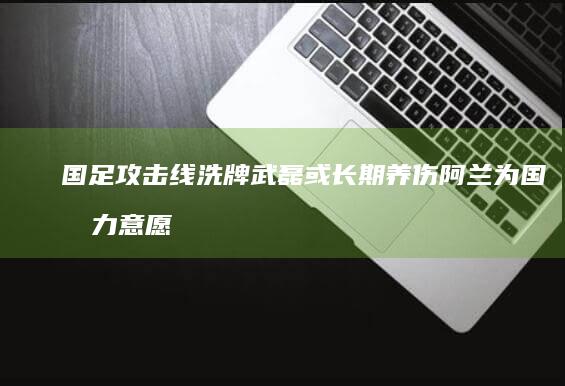 国足攻击线洗牌 武磊或长期养伤 阿兰为国效力意愿不强