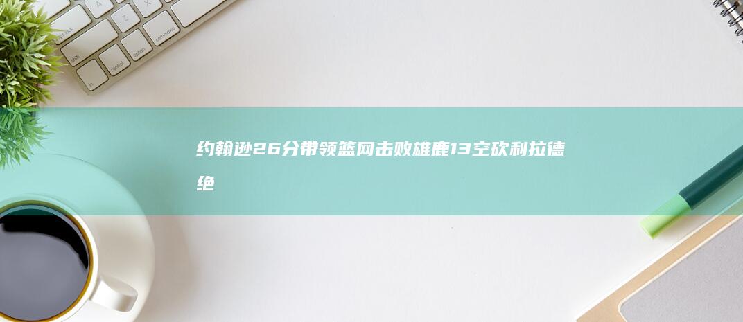 约翰逊26分带领篮网击败雄鹿 13空砍 利拉德绝平错失 字母哥27