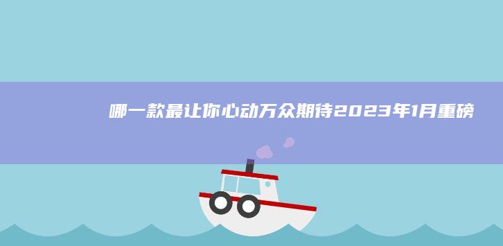 哪一款最让你心动 万众期待！2023年1月重磅上市新车大盘点