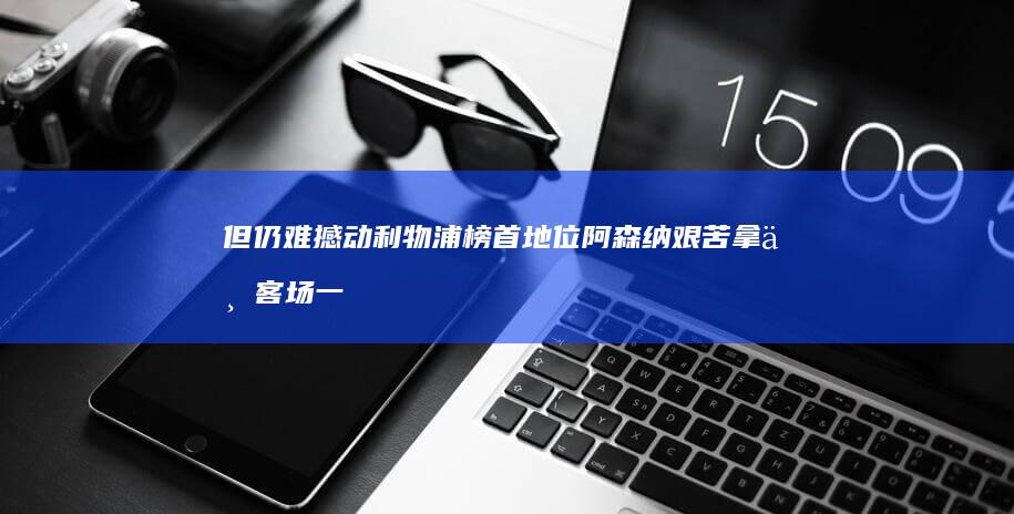 但仍难撼动利物浦榜首地位 阿森纳艰苦拿下客场一分