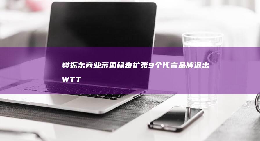 樊振东商业帝国稳步扩张 9个代言品牌 退出WTT后含金量依然飙升