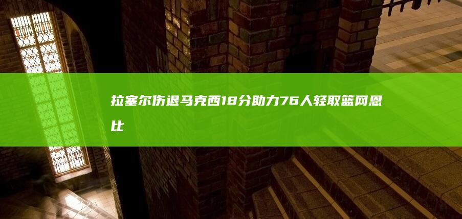 拉塞尔伤退 马克西18分助力76人轻取篮网 恩比德大爆发砍下28 12