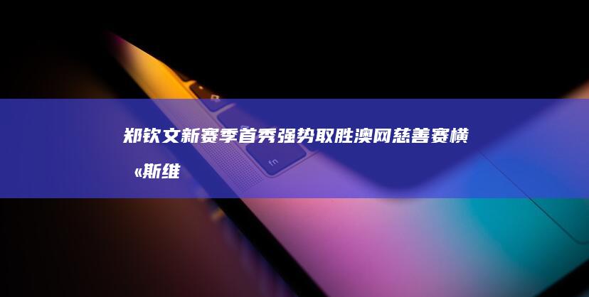 郑钦文新赛季首秀强势取胜！澳网慈善赛横扫斯维托丽娜 迎来开门红