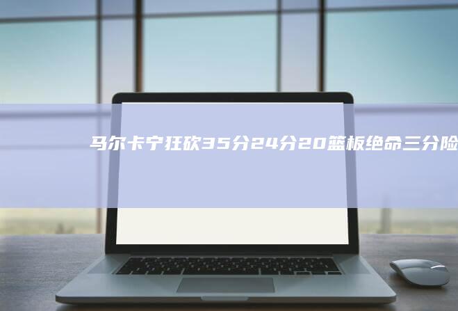 马尔卡宁狂砍35分 24分20篮板绝命三分险胜爵士 吹杨大爆发