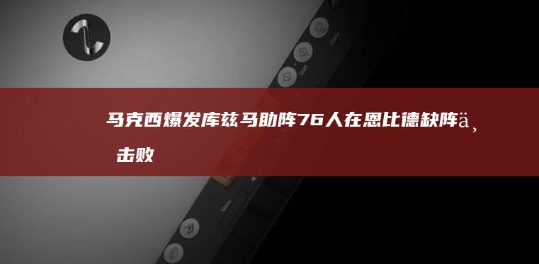 马克西爆发 库兹马助阵 76人在恩比德缺阵下击败奇才