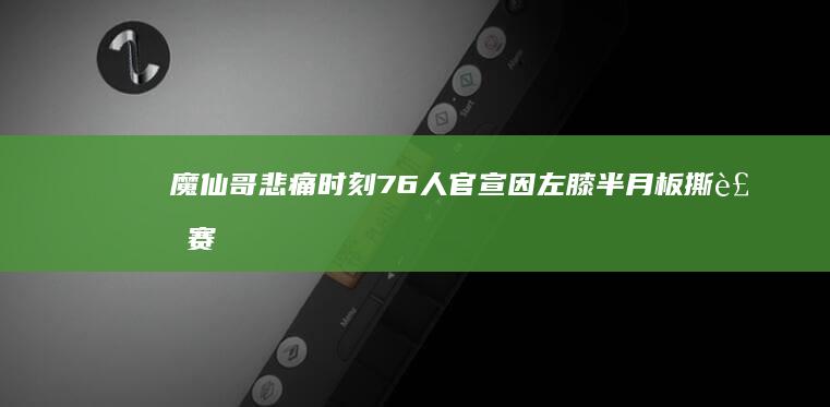 魔仙哥悲痛时刻！76人官宣因左膝半月板撕裂 赛季报销